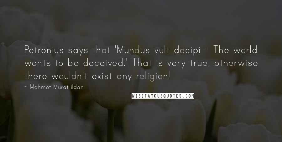 Mehmet Murat Ildan Quotes: Petronius says that 'Mundus vult decipi - The world wants to be deceived.' That is very true, otherwise there wouldn't exist any religion!