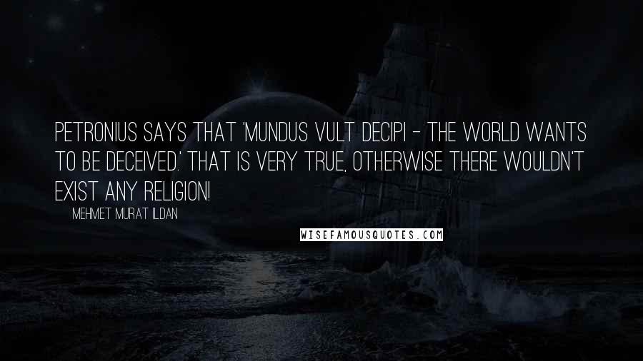 Mehmet Murat Ildan Quotes: Petronius says that 'Mundus vult decipi - The world wants to be deceived.' That is very true, otherwise there wouldn't exist any religion!