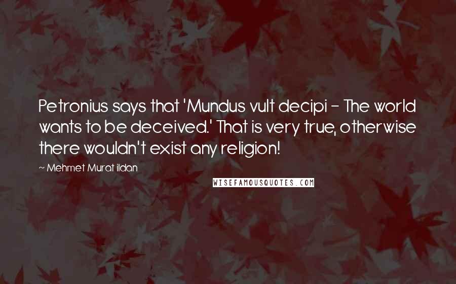 Mehmet Murat Ildan Quotes: Petronius says that 'Mundus vult decipi - The world wants to be deceived.' That is very true, otherwise there wouldn't exist any religion!