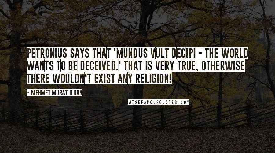 Mehmet Murat Ildan Quotes: Petronius says that 'Mundus vult decipi - The world wants to be deceived.' That is very true, otherwise there wouldn't exist any religion!