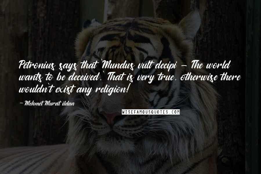 Mehmet Murat Ildan Quotes: Petronius says that 'Mundus vult decipi - The world wants to be deceived.' That is very true, otherwise there wouldn't exist any religion!