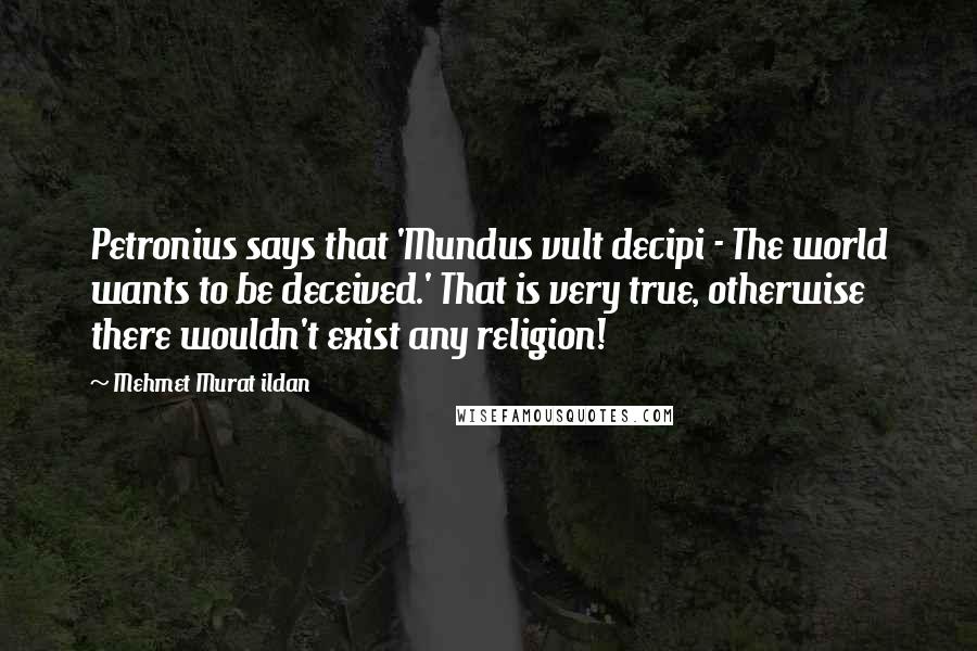 Mehmet Murat Ildan Quotes: Petronius says that 'Mundus vult decipi - The world wants to be deceived.' That is very true, otherwise there wouldn't exist any religion!