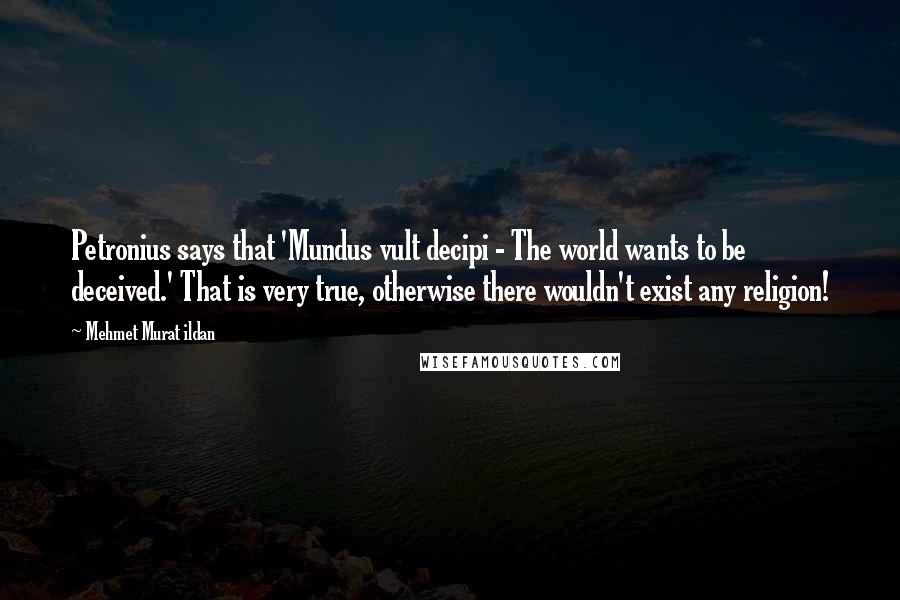 Mehmet Murat Ildan Quotes: Petronius says that 'Mundus vult decipi - The world wants to be deceived.' That is very true, otherwise there wouldn't exist any religion!