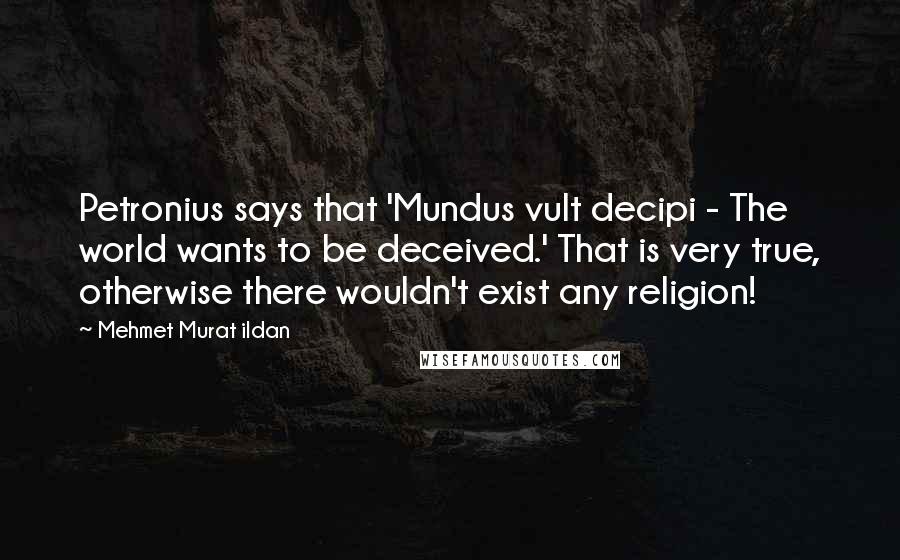 Mehmet Murat Ildan Quotes: Petronius says that 'Mundus vult decipi - The world wants to be deceived.' That is very true, otherwise there wouldn't exist any religion!