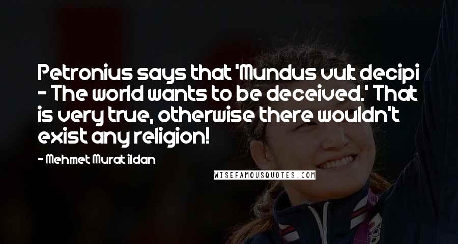 Mehmet Murat Ildan Quotes: Petronius says that 'Mundus vult decipi - The world wants to be deceived.' That is very true, otherwise there wouldn't exist any religion!