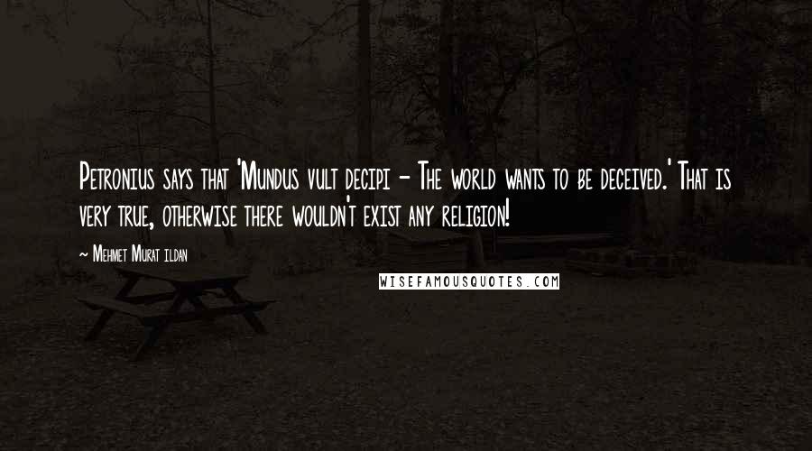 Mehmet Murat Ildan Quotes: Petronius says that 'Mundus vult decipi - The world wants to be deceived.' That is very true, otherwise there wouldn't exist any religion!