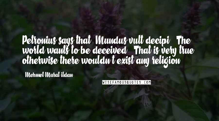 Mehmet Murat Ildan Quotes: Petronius says that 'Mundus vult decipi - The world wants to be deceived.' That is very true, otherwise there wouldn't exist any religion!