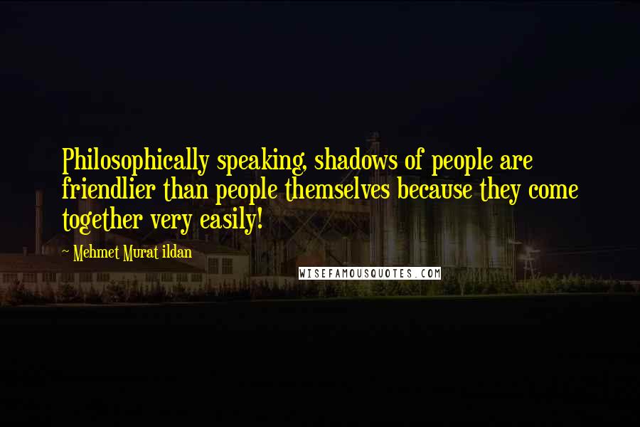 Mehmet Murat Ildan Quotes: Philosophically speaking, shadows of people are friendlier than people themselves because they come together very easily!