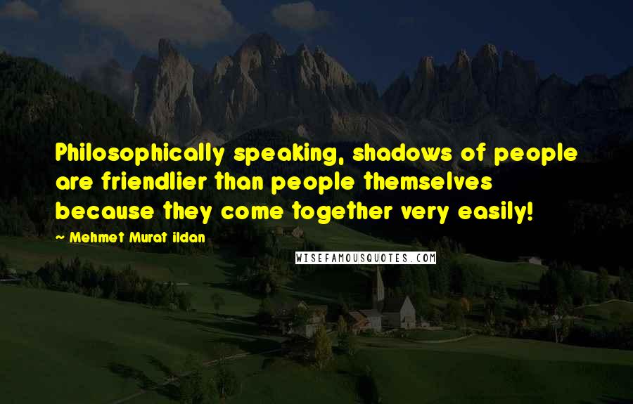 Mehmet Murat Ildan Quotes: Philosophically speaking, shadows of people are friendlier than people themselves because they come together very easily!