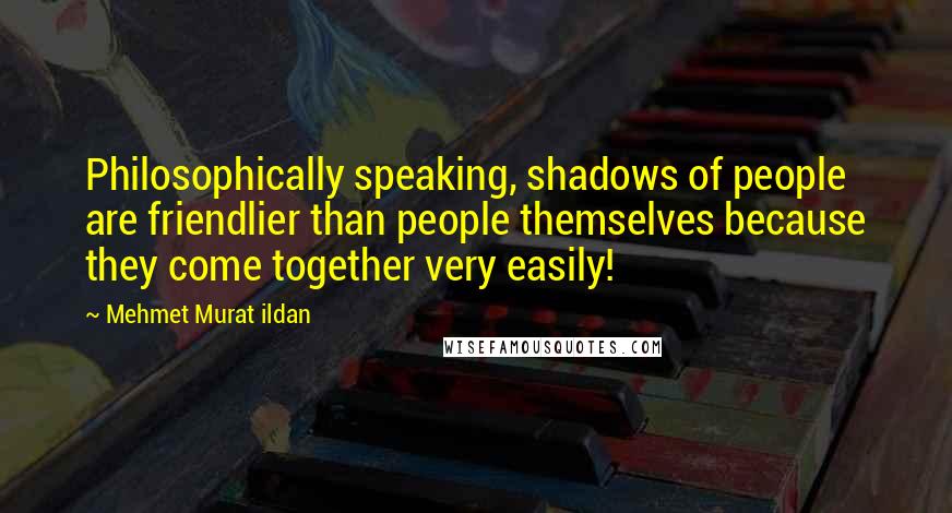 Mehmet Murat Ildan Quotes: Philosophically speaking, shadows of people are friendlier than people themselves because they come together very easily!