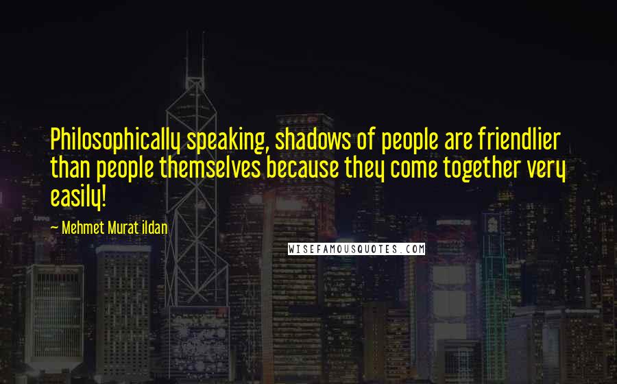 Mehmet Murat Ildan Quotes: Philosophically speaking, shadows of people are friendlier than people themselves because they come together very easily!