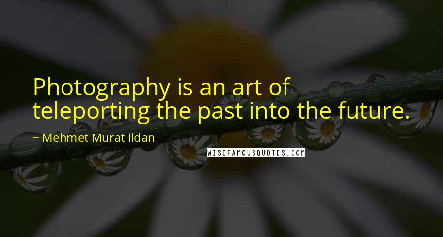 Mehmet Murat Ildan Quotes: Photography is an art of teleporting the past into the future.