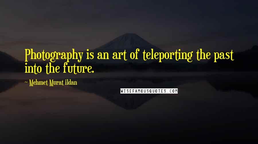 Mehmet Murat Ildan Quotes: Photography is an art of teleporting the past into the future.