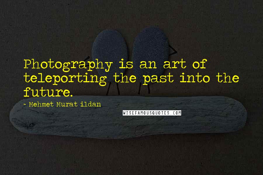 Mehmet Murat Ildan Quotes: Photography is an art of teleporting the past into the future.