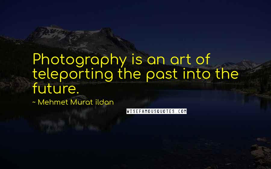 Mehmet Murat Ildan Quotes: Photography is an art of teleporting the past into the future.