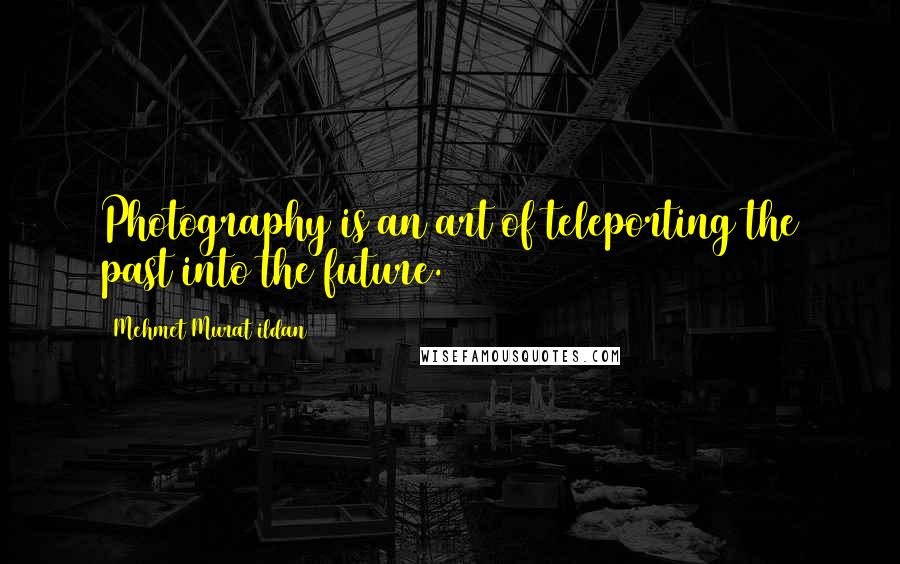 Mehmet Murat Ildan Quotes: Photography is an art of teleporting the past into the future.