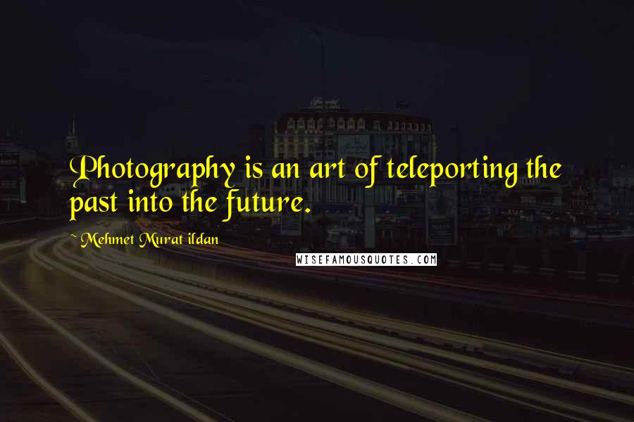 Mehmet Murat Ildan Quotes: Photography is an art of teleporting the past into the future.