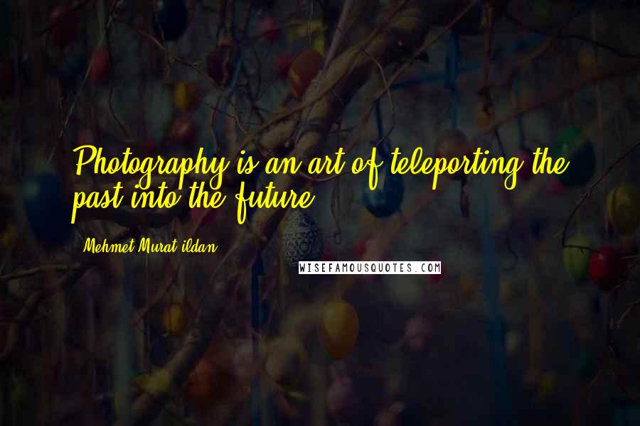 Mehmet Murat Ildan Quotes: Photography is an art of teleporting the past into the future.