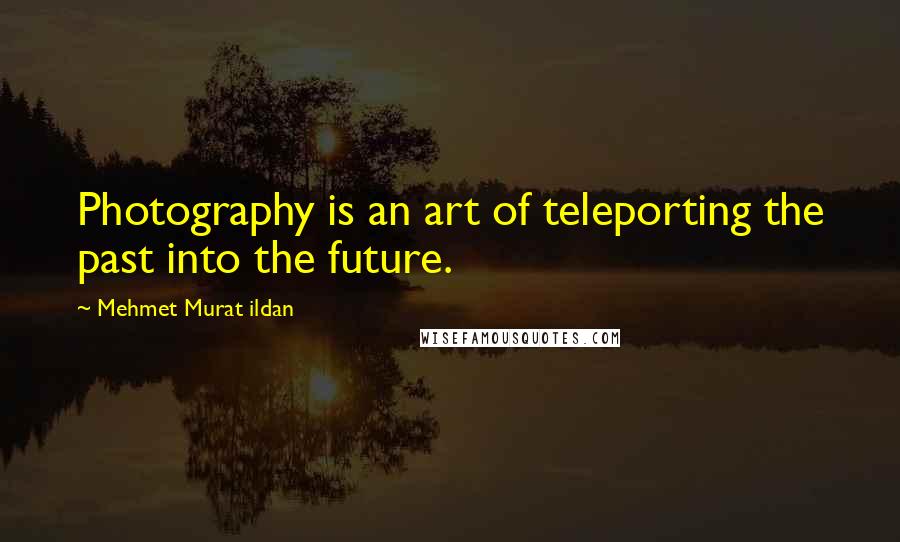 Mehmet Murat Ildan Quotes: Photography is an art of teleporting the past into the future.