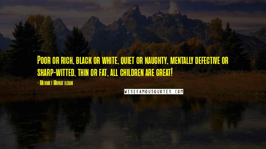 Mehmet Murat Ildan Quotes: Poor or rich, black or white, quiet or naughty, mentally defective or sharp-witted, thin or fat, all children are great!
