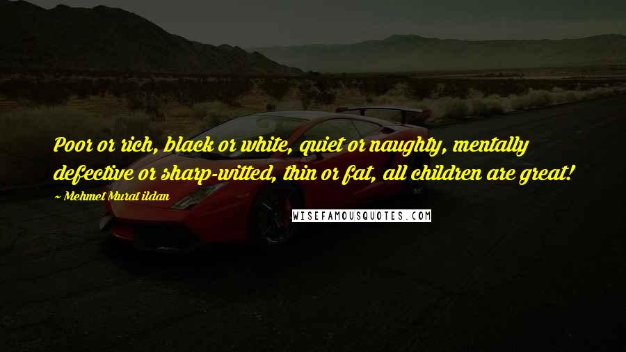 Mehmet Murat Ildan Quotes: Poor or rich, black or white, quiet or naughty, mentally defective or sharp-witted, thin or fat, all children are great!