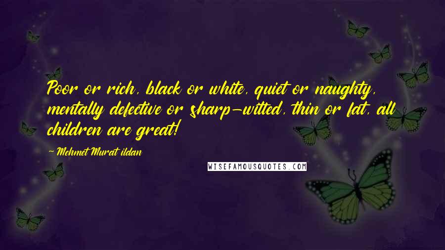 Mehmet Murat Ildan Quotes: Poor or rich, black or white, quiet or naughty, mentally defective or sharp-witted, thin or fat, all children are great!