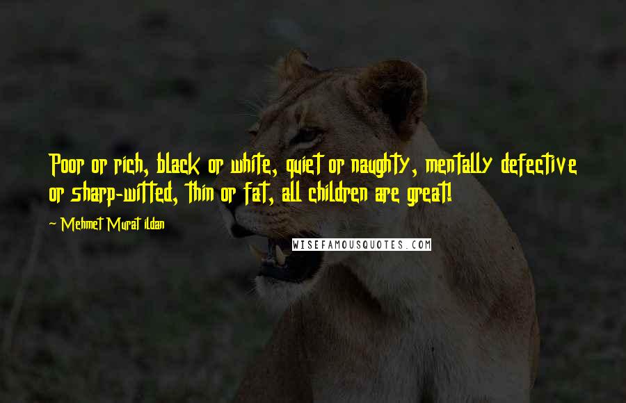 Mehmet Murat Ildan Quotes: Poor or rich, black or white, quiet or naughty, mentally defective or sharp-witted, thin or fat, all children are great!