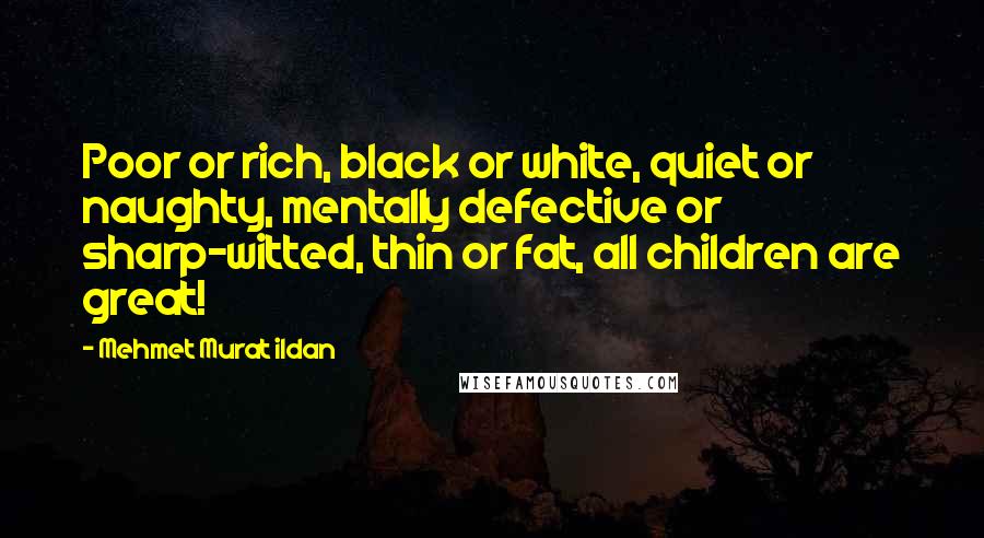 Mehmet Murat Ildan Quotes: Poor or rich, black or white, quiet or naughty, mentally defective or sharp-witted, thin or fat, all children are great!
