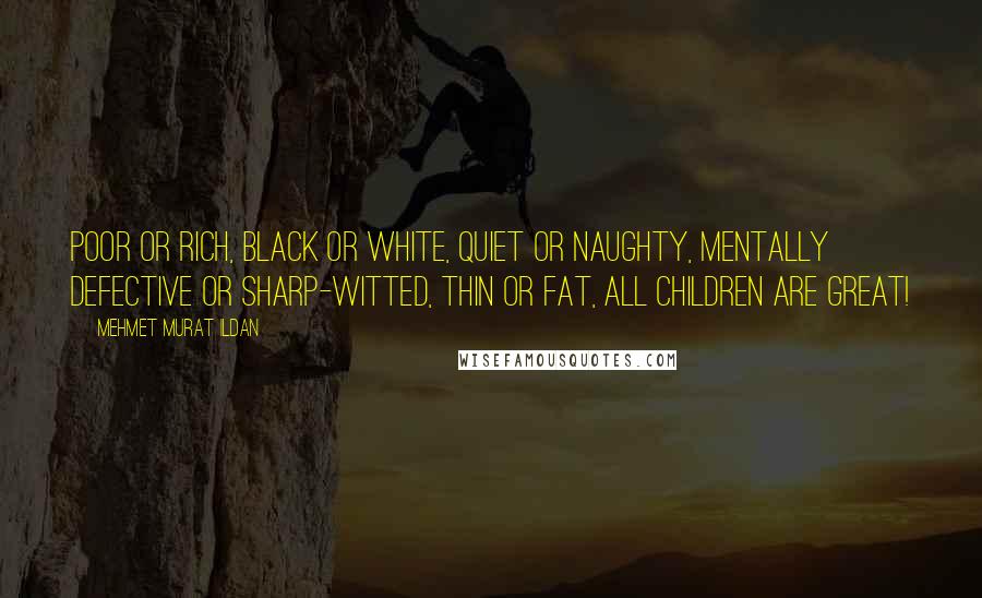 Mehmet Murat Ildan Quotes: Poor or rich, black or white, quiet or naughty, mentally defective or sharp-witted, thin or fat, all children are great!