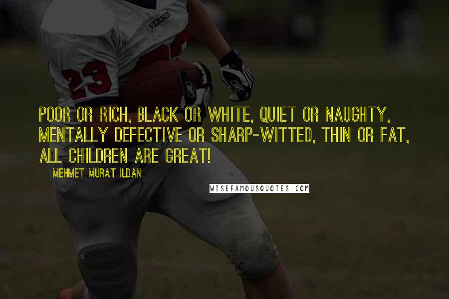 Mehmet Murat Ildan Quotes: Poor or rich, black or white, quiet or naughty, mentally defective or sharp-witted, thin or fat, all children are great!