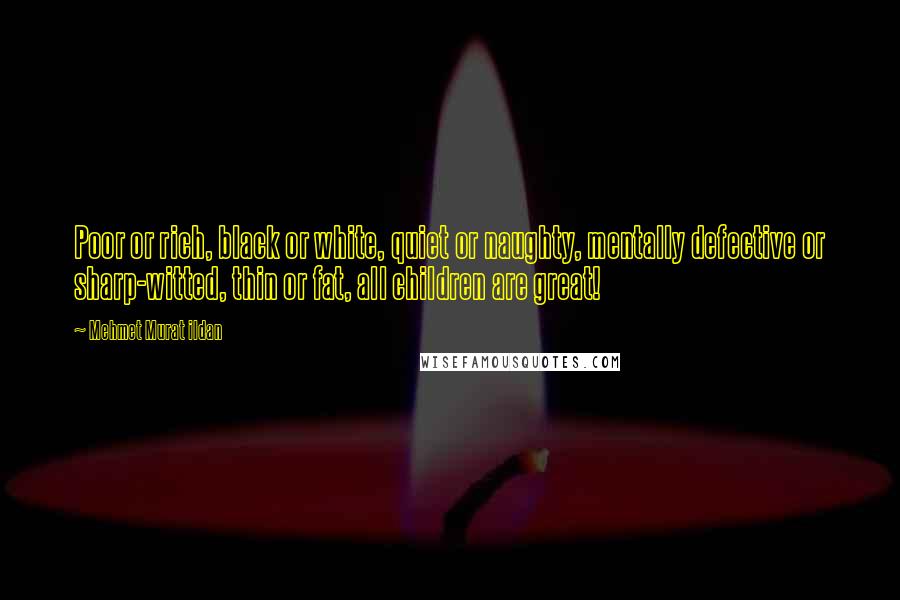 Mehmet Murat Ildan Quotes: Poor or rich, black or white, quiet or naughty, mentally defective or sharp-witted, thin or fat, all children are great!