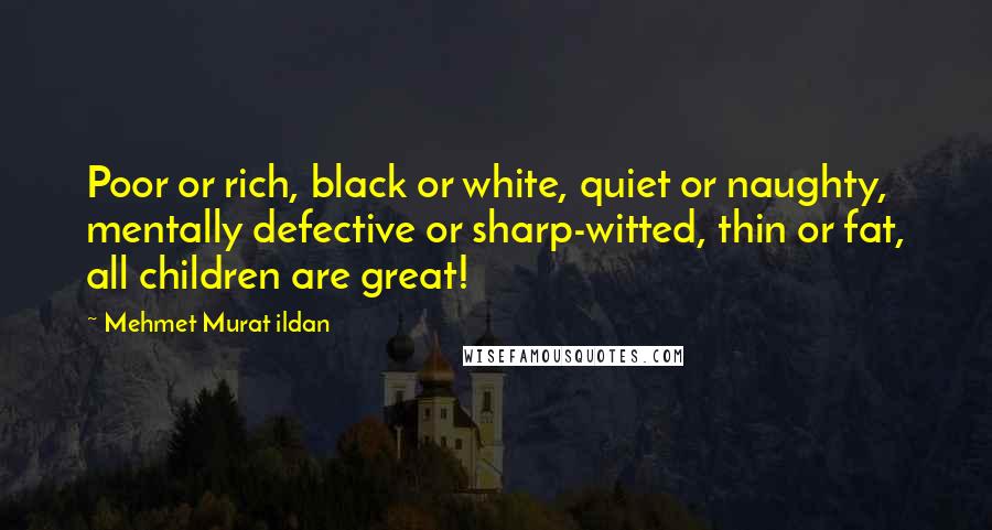 Mehmet Murat Ildan Quotes: Poor or rich, black or white, quiet or naughty, mentally defective or sharp-witted, thin or fat, all children are great!