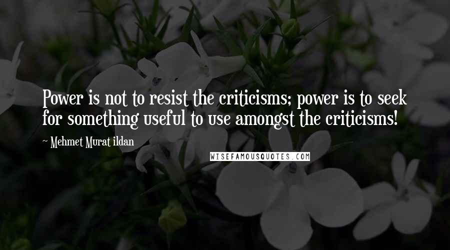 Mehmet Murat Ildan Quotes: Power is not to resist the criticisms; power is to seek for something useful to use amongst the criticisms!