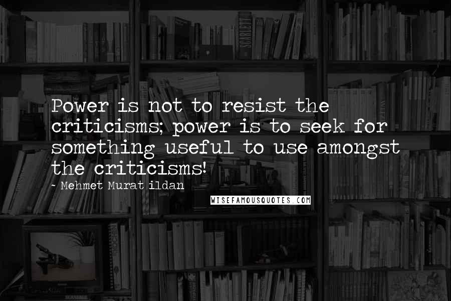 Mehmet Murat Ildan Quotes: Power is not to resist the criticisms; power is to seek for something useful to use amongst the criticisms!