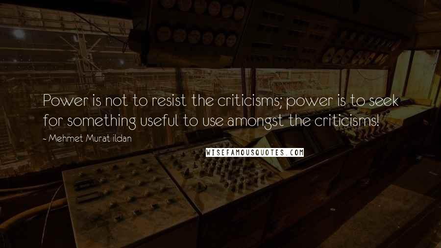 Mehmet Murat Ildan Quotes: Power is not to resist the criticisms; power is to seek for something useful to use amongst the criticisms!