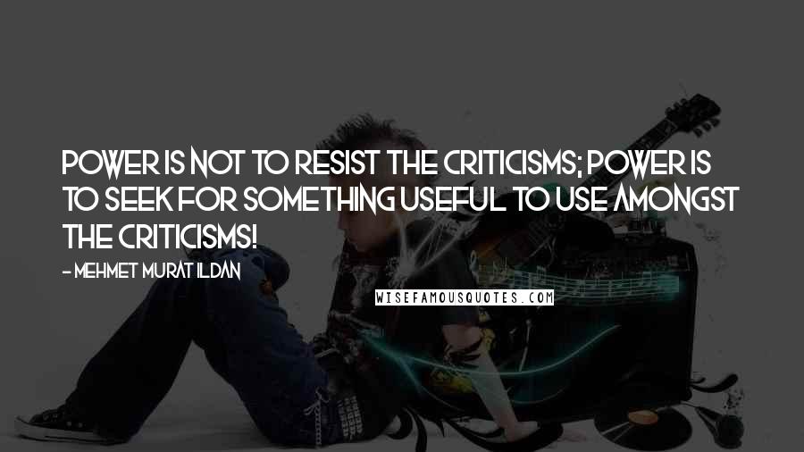 Mehmet Murat Ildan Quotes: Power is not to resist the criticisms; power is to seek for something useful to use amongst the criticisms!