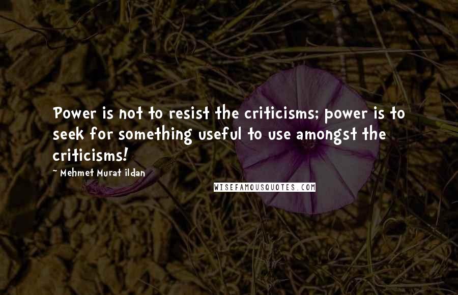 Mehmet Murat Ildan Quotes: Power is not to resist the criticisms; power is to seek for something useful to use amongst the criticisms!