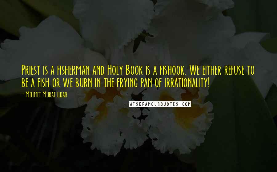 Mehmet Murat Ildan Quotes: Priest is a fisherman and Holy Book is a fishook. We either refuse to be a fish or we burn in the frying pan of irrationality!