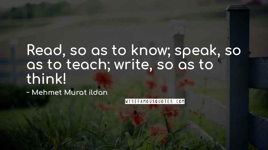 Mehmet Murat Ildan Quotes: Read, so as to know; speak, so as to teach; write, so as to think!