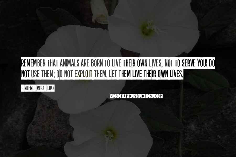 Mehmet Murat Ildan Quotes: Remember that animals are born to live their own lives, not to serve you! Do not use them; do not exploit them. Let them live their own lives.