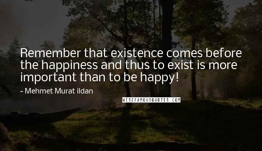 Mehmet Murat Ildan Quotes: Remember that existence comes before the happiness and thus to exist is more important than to be happy!