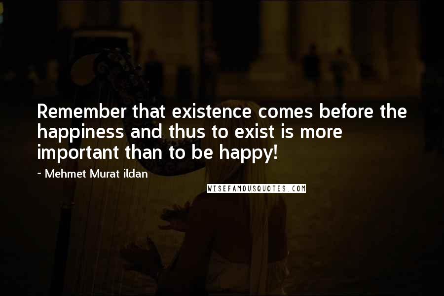 Mehmet Murat Ildan Quotes: Remember that existence comes before the happiness and thus to exist is more important than to be happy!