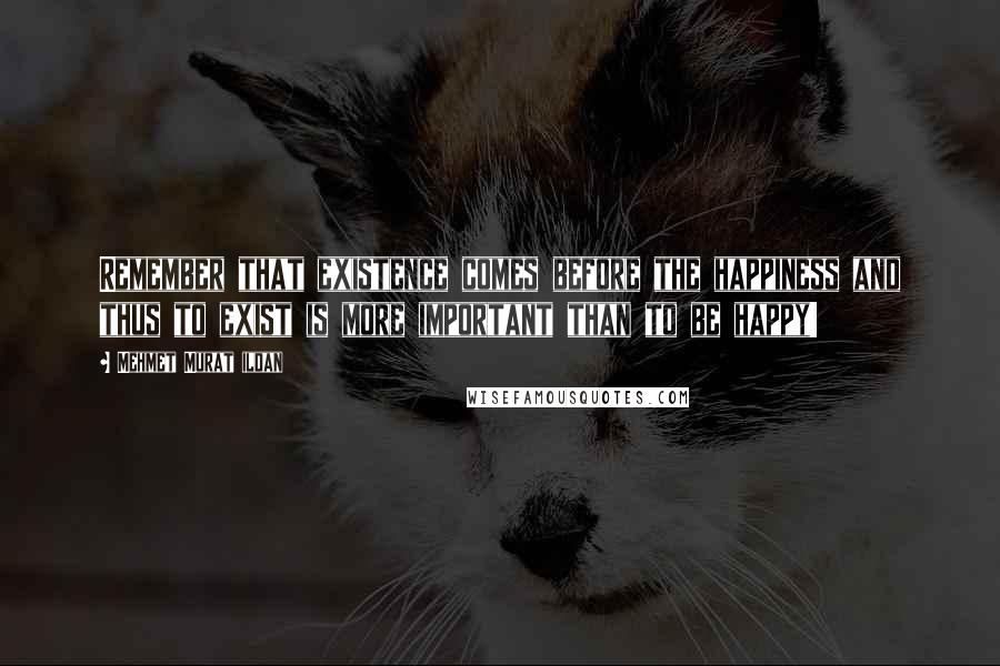 Mehmet Murat Ildan Quotes: Remember that existence comes before the happiness and thus to exist is more important than to be happy!