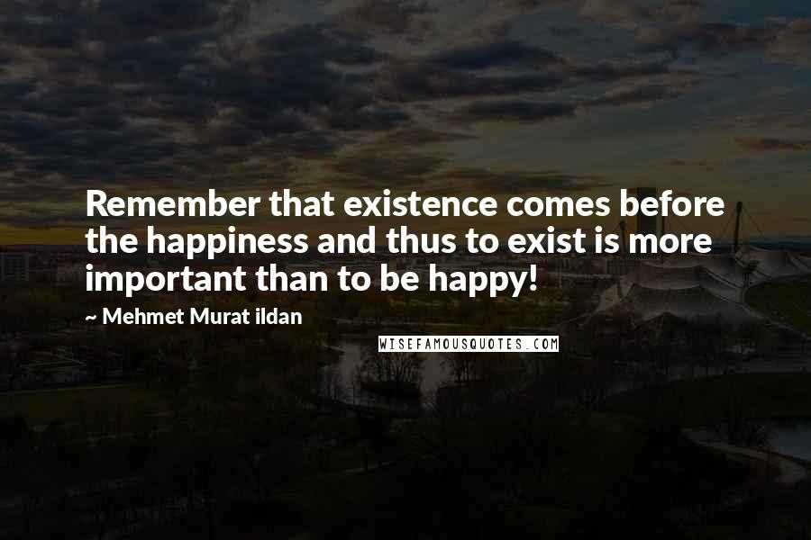 Mehmet Murat Ildan Quotes: Remember that existence comes before the happiness and thus to exist is more important than to be happy!