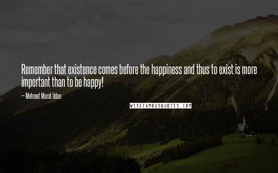 Mehmet Murat Ildan Quotes: Remember that existence comes before the happiness and thus to exist is more important than to be happy!