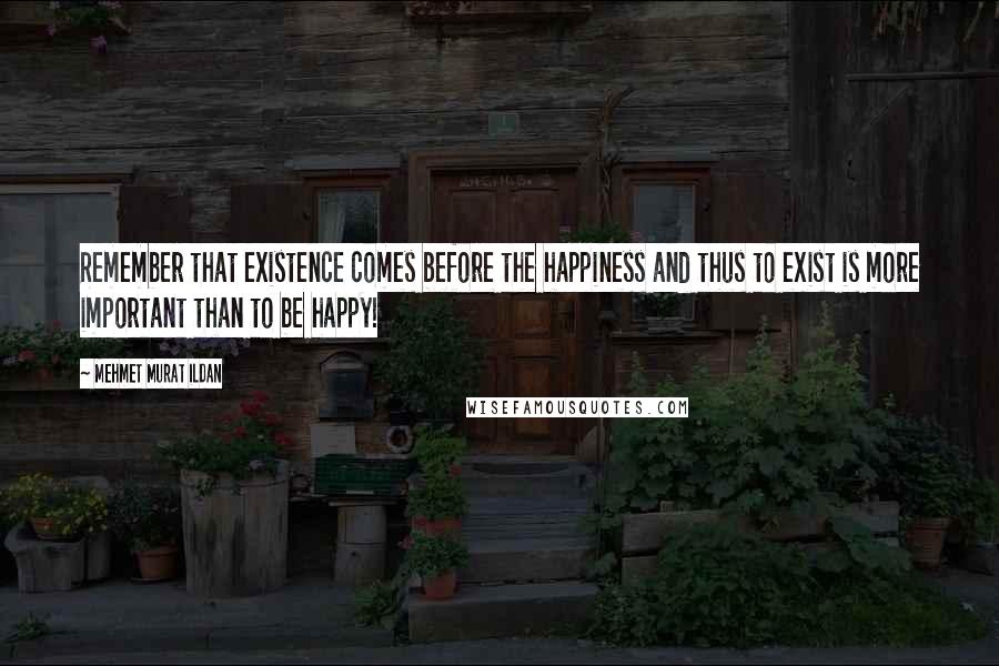 Mehmet Murat Ildan Quotes: Remember that existence comes before the happiness and thus to exist is more important than to be happy!