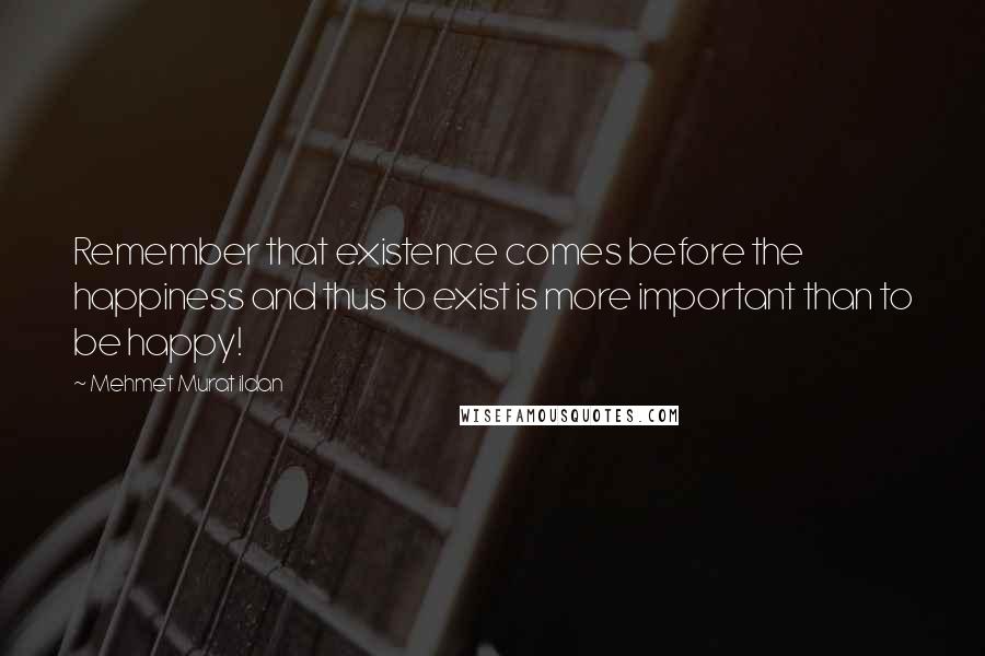 Mehmet Murat Ildan Quotes: Remember that existence comes before the happiness and thus to exist is more important than to be happy!