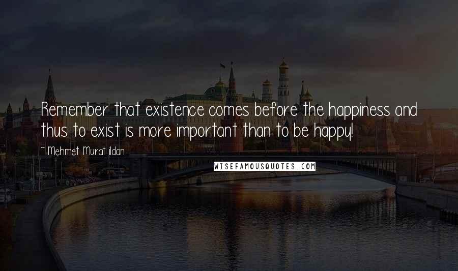 Mehmet Murat Ildan Quotes: Remember that existence comes before the happiness and thus to exist is more important than to be happy!