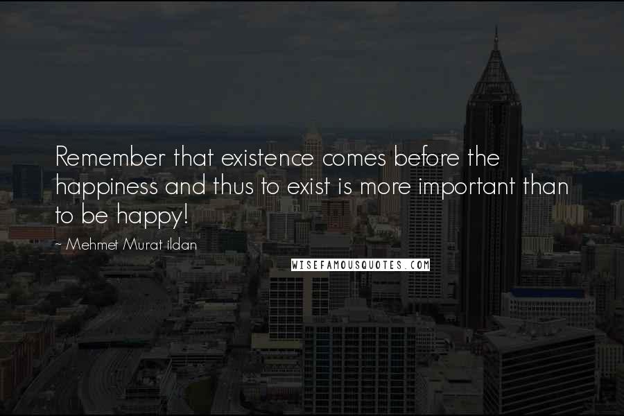 Mehmet Murat Ildan Quotes: Remember that existence comes before the happiness and thus to exist is more important than to be happy!