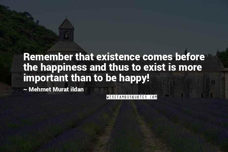 Mehmet Murat Ildan Quotes: Remember that existence comes before the happiness and thus to exist is more important than to be happy!